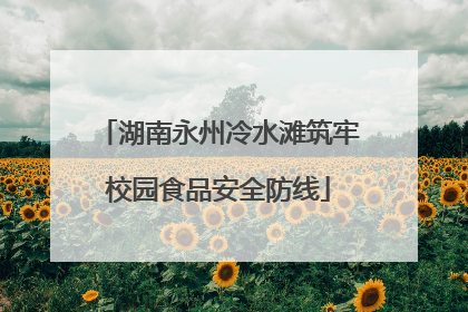 湖南永州冷水滩筑牢校园食品安全防线
