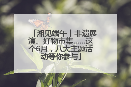 湘见端午丨非遗展演、好物市集……这个6月，八大主题活动等你参与