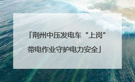 荆州中压发电车“上岗” 带电作业守护电力安全