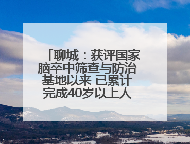 聊城：获评国家脑卒中筛查与防治基地以来 已累计完成40岁以上人群筛查干预40余万人次