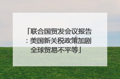 联合国贸发会议报告：美国新关税政策加剧全球贸易不平等