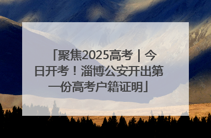 聚焦2025高考｜今日开考！淄博公安开出第一份高考户籍证明