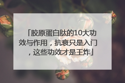 胶原蛋白肽的10大功效与作用，抗衰只是入门，这些功效才是王炸