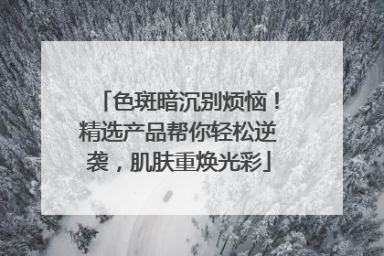 色斑暗沉别烦恼！精选产品帮你轻松逆袭，肌肤重焕光彩