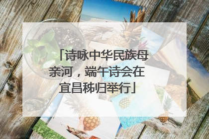 诗咏中华民族母亲河，端午诗会在宜昌秭归举行