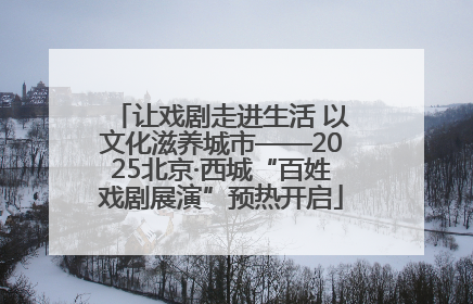 让戏剧走进生活 以文化滋养城市——2025北京·西城“百姓戏剧展演”预热开启