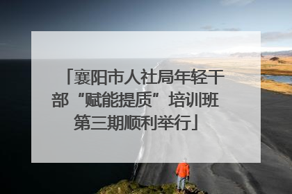 襄阳市人社局年轻干部“赋能提质”培训班第三期顺利举行