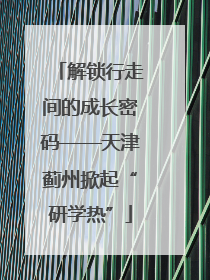 解锁行走间的成长密码——天津蓟州掀起“研学热”
