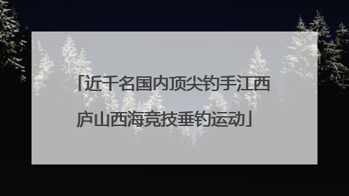 近千名国内顶尖钓手江西庐山西海竞技垂钓运动
