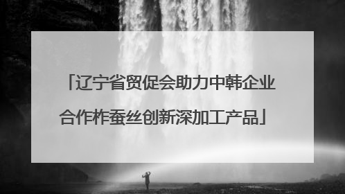 辽宁省贸促会助力中韩企业合作柞蚕丝创新深加工产品