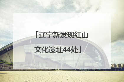 辽宁新发现红山文化遗址44处