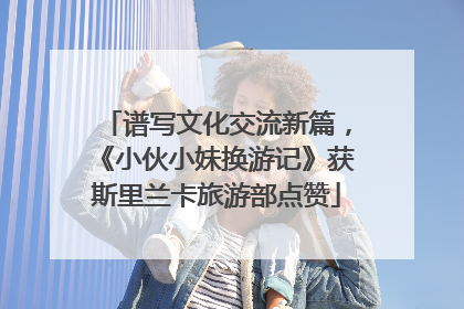 谱写文化交流新篇，《小伙小妹换游记》获斯里兰卡旅游部点赞