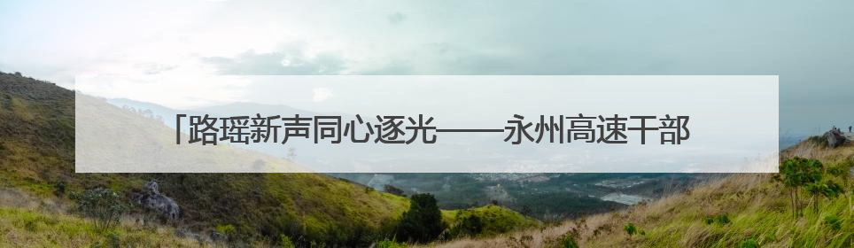 路瑶新声同心逐光——永州高速干部职工争做“路瑶同心”品牌传播人