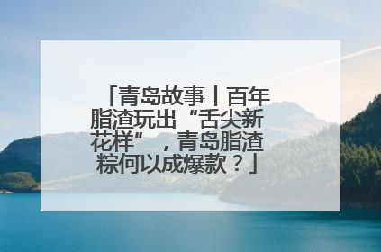 青岛故事丨百年脂渣玩出“舌尖新花样”，青岛脂渣粽何以成爆款？