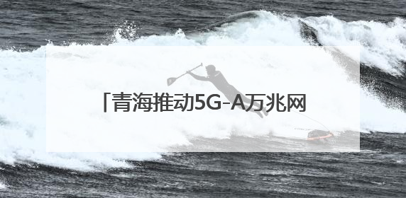 青海推动5G-A万兆网络建设 开启AI+时代