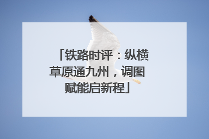 铁路时评：纵横草原通九州，调图赋能启新程