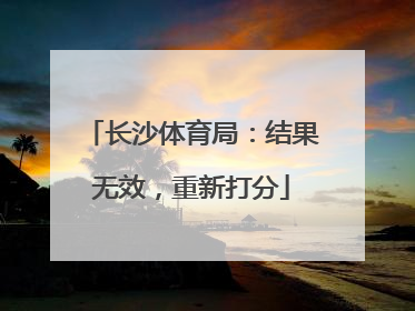 长沙体育局：结果无效，重新打分
