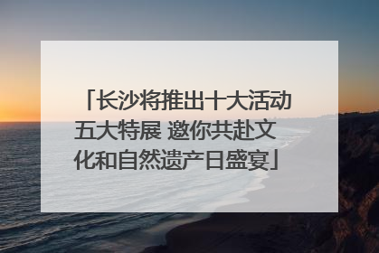 长沙将推出十大活动五大特展 邀你共赴文化和自然遗产日盛宴