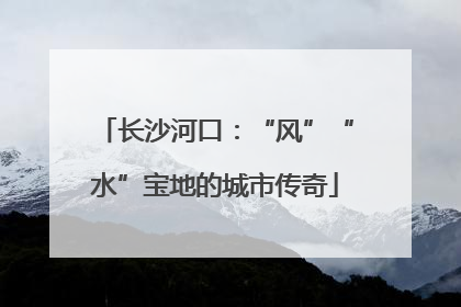 长沙河口：“风”“水”宝地的城市传奇