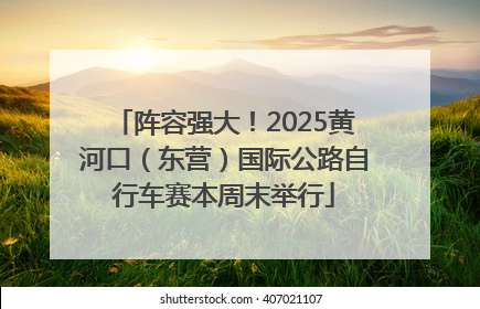 阵容强大！2025黄河口（东营）国际公路自行车赛本周末举行