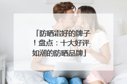 防晒霜好的牌子！盘点：十大好评如潮的防晒品牌
