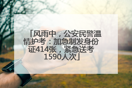 风雨中，公安民警温情护考：加急制发身份证414张，紧急送考1590人次
