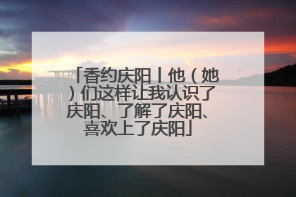 香约庆阳丨他（她）们这样让我认识了庆阳、了解了庆阳、喜欢上了庆阳