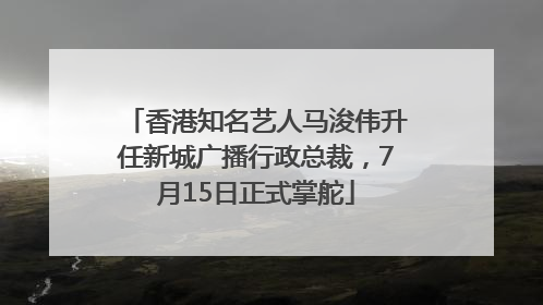 香港知名艺人马浚伟升任新城广播行政总裁，7月15日正式掌舵
