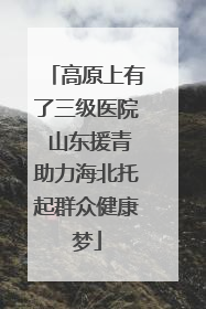 高原上有了三级医院 山东援青助力海北托起群众健康梦