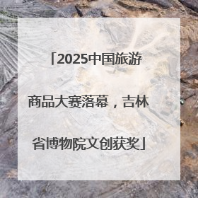 2025中国旅游商品大赛落幕，吉林省博物院文创获奖
