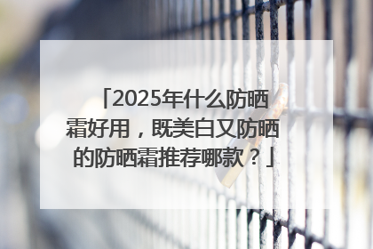 2025年什么防晒霜好用，既美白又防晒的防晒霜推荐哪款？