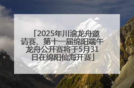 2025年川渝龙舟邀请赛、第十一届绵阳端午龙舟公开赛将于5月31日在绵阳仙海开赛