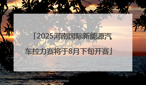 2025河南国际新能源汽车拉力赛将于8月下旬开赛