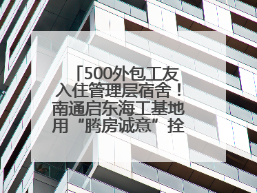 500外包工友入住管理层宿舍！南通启东海工基地用“腾房诚意”拴心留人