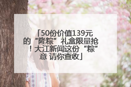 50份价值139元的“隆粽”礼盒限量抢！大江新闻这份“粽”意 请你查收